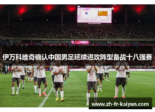 伊万科维奇确认中国男足延续进攻阵型备战十八强赛