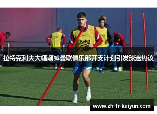 拉特克利夫大幅削减曼联俱乐部开支计划引发球迷热议