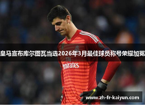 皇马宣布库尔图瓦当选2026年3月最佳球员称号荣耀加冕