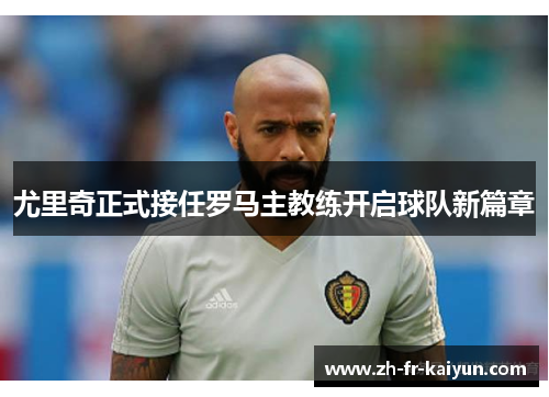 尤里奇正式接任罗马主教练开启球队新篇章